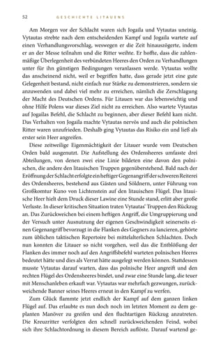 52 G E S C H I C H T E L I T A U E N S
Am Morgen vor der Schlacht waren sich Jogaila und Vytautas uneinig.
Vytautas strebte nach dem entscheidenden Kampf und Jogaila wartete auf
einen Verhandlungsvorschlag, weswegen er die Zeit hinauszögerte, indem
er an der Messe teilnahm und die Ritter weihte. Er hoffte, dass die zahlen-
mäßige Überlegenheit des verbündeten Heeres den Orden zu Verhandlungen
unter für ihn günstigen Bedingungen veranlassen werde. Vytautas wollte
das anscheinend nicht, weil er begriffen hatte, dass gerade jetzt eine gute
Gelegenheit bestand, nicht einfach nur Stärke zu demonstrieren, sondern sie
anzuwenden und dabei viel mehr zu erreichen, nämlich die Zerschlagung
der Macht des Deutschen Ordens. Für Litauen war das lebenswichtig und
ohne Hilfe Polens war dieses Ziel nicht zu erreichen. Also wartete Vytautas
auf Jogailas Befehl, die Schlacht zu beginnen, aber dieser Befehl kam nicht.
Das Verhalten von Jogaila machte Vytautas nervös und auch die polnischen
Ritter waren unzufrieden. Deshalb ging Vytautas das Risiko ein und ließ als
erster sein Heer angreifen.
Diese zeitweilige Eigenmächtigkeit der Litauer wurde vom Deutschen
Orden bald ausgenutzt. Die Aufstellung des Ordensheeres umfasste drei
Abteilungen, von denen zwei eine Linie bildeten eine davon den polni-
schen, die andere den litauischen Truppen gegenüberstehend. Bald nach der
EröffnungderSchlachterfolgteeinheftigerGegenangriffderschwerenReiterei
des Ordensheeres, bestehend aus Gästen und Söldnern, unter Führung von
Großkomtur Kuno von Lichtenstein auf den litauischen Flügel. Das litaui-
sche Heer hielt dem Druck dieser Lawine eine Stunde stand, erlitt aber große
Verluste. In dieser kritischen Situation traten Vytautas‘ Truppen den Rückzug
an. Das Zurückweichen bei einem heftigen Angriff, die Umgruppierung und
der Versuch unter Ausnutzung der eigenen Geschwindigkeit seinerseits ei-
nen Gegenangriff bevorzugt in die Flanken des Gegners zu lancieren, gehörte
zum üblichen taktischen Repertoire bei mittelalterlichen Schlachten. Doch
nun konnten die Litauer so nicht vorgehen, weil das die Entblößung der
Flanken des immer noch auf den Angriffsbefehl warteten polnischen Heeres
bedeutet hätte und dies als Verrat hätte ausgelegt werden können. Stattdessen
musste Vytautas darauf warten, dass das polnische Heer angreift und den
rechten Flügel des Ordensheeres bindet, und zwar eine Stunde lang, die teuer
mit Menschanleben erkauft war. Vytautas war mehrfach gezwungen, zurück-
weichende Banner seines Heeres erneut in den Kampf zu werfen.
Zum Glück flammte jetzt endlich der Kampf auf dem ganzen linken
Flügel auf. Das erlaubte es nun doch noch im letzten Moment zu dem ge-
planten Manöver zu greifen und den fluchtartigen Rückzug anzutreten.
Die Kreuzritter verfolgten den schnell zurückweichenden Feind, wobei
sich ihre Schlachtordnung in diesem Bereich auflöste. Darauf wartend ge-
 