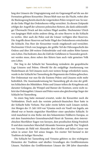 53
lang den Litauern die Umgruppierung und ein Gegenangriff auf die aus der
Formation gelösten Kreuzritter. Diesen blieb nun nur die Flucht, wobei aber
ihr Rückzugsweg bereits durch die vorgerückten Polen versperrt war. So wur-
de der linke Flügel des Ordensheeres völlig vernichtet. Zu diesem Zeitpunkt
erfolgte der Angriff der schweren polnischen Reiterei, die dank zahlenmäßi-
ger Übermacht Druck auf den rechten Flügel ausübte. Hochmeister Ulrich
von Jungingen blieb nichts anderes übrig, als seine Reserve in die Schlacht
zu werfen. Aber auch die Polen und die Litauer verfügten über Reserven.
Die Angriffe dieser Reserven auf beide Flügel des Ordensheeres entschieden
die Schlacht. Das Heer der Kreuzritter wurde eingekesselt und vernichtet.
Hochmeister Ulrich von Jungingen, der größte Teil der Führungsschicht des
Ordens und über 200 weitere Ordensbrüder und viele andere Ritter kamen
ums Leben. Das bedeutet, dass die Zahl der Gefallenen in Tausenden gerech-
net werden muss, denn neben den Rittern kam auch viele gemeines Volk
ums Leben.
Der Sieg in der Schlacht bei Tannenberg veränderte die geopolitische
Lage Litauens und Polens. Obwohl für die endgültige Anerkennung von
Niederlitauen als Teil Litauens noch zwei weitere Kriege erforderlich waren,
wurde in der Schlacht bei Tannenberg die Hegemonie des Ordens gebrochen.
Der Ordensstaat war nun für die Existenz Polens und Litauens nicht mehr
bedrohlich. Die Auseinandersetzung bei Tannenberg gilt als eine der größ-
ten Schlachten des Mittelalters. Polen und Litauer teilten die Kriegsbeute auf,
darunter Gefangene, die Wimpel und Banner der Komture, sowie nicht zu-
letzt das Ordensgebiet. Litauen und Polen waren also gleichwertige Sieger der
Schlacht bei Tannenberg.
So einen Sieg hatte niemand erwartet, weder die Kreuzritter noch die
Verbündeten. Doch auch das vereinte polnisch-litauischen Heer hatte in
der Schlacht hohe Verluste. Nur jeder zweite kehrte nach Litauen zurück.
Am Morgen des 15. Juli 1410 war Vytautas noch ein Vasall von Jogaila, am
Abend war er bereits siegreicher Heerführer einer epochalen Schlacht. Er
wird manchmal in eine Reihe mit den bekanntesten Feldherrn Europas, so
mit dem französischen Generalmarschall Henri de Turenne, dem österrei-
chischen Heerführer Eugen von Savoyen, dem preußischen König Friedrich
II und dem russischen Marschall Alexander Suworow gestellt. Der Vergleich
von Vytautas als Held mit Alexander dem Großen und Julius Caesar war
schon in seiner Zeit Teil seines Images. Ein zweiter Teil bestand in der
Tradition als heiliger Herrscher.
Die Schlacht bei Tannenberg und Vytautas gehören zu den wichtigsten
Elementen der Tradition und ideellen Grundlagen des Großfürstentums
Litauen. Nachdem das Großfürstentum Litauen der 200 Jahre dauernden
Kapitel I • D A S A LT E L I TA U E N
 