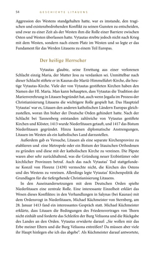 54 G E S C H I C H T E L I T A U E N S
Aggression des Westens standgehalten hatte, war es imstande, den tragi-
schen und existenzbedrohenden Konflikt zu seinen Gunsten zu entscheiden,
und zwar zu einer Zeit als der Westen ihm die Rolle einer Barriere zwischen
Osten und Westen überlassen hatte. Vytautas strebte jedoch nicht nach Krieg
mit dem Westen, sondern nach einem Platz im Westen und so legte er das
Fundament für das Werden Litauens zu einem Teil Europas.
Der heilige Herrscher
Vytautas glaubte, seine Errettung aus einer verlorenen
Schlacht einzig Maria, der Mutter Jesu zu verdanken sei. Unmittelbar nach
dieser Schlacht stiftete er in Kaunas die Mariä-Himmelfahrt-Kirche, die heu-
tige Vytautas-Kirche. Viele der von Vytautas gestifteten Kirchen haben den
Namen der Hl. Maria. Man kann behaupten, dass Vytautas die Tradition der
Marienverehrung in Litauen begründet hat, auch wenn Jogaila im Prozess der
Christianisierung Litauens die wichtigere Rolle gespielt hat. Das Hauptziel
Vytautas‘ war es, Litauen den anderen katholischen Ländern Europas gleich-
zustellen, woran ihn bisher der Deutsche Orden gehindert hatte. Nach der
Schlacht bei Tannenberg entstanden zahlreiche von Vytautas gestiftete
Kirchen und Klöster, 1413 wurde Niederlitauen getauft, und 1417 das Bistum
Niederlitauen gegründet. Hinzu kamen diplomatische Anstrengungen,
Litauen im Westen als ein katholisches Land darzustellen.
Außerdem gab es Versuche, Litauen als eine separate Kirchenprovinz zu
etablieren und eine Metropole oder ein Bistum der litauischen Orthodoxen
zu gründen und diese mit der katholischen Kirche zu vereinen. Die Päpste
waren aber sehr zurückhaltend, was die Gründung neuer Erzbistümer oder
kirchlicher Provinzen betraf. Auch das nach Vytautas’ Tod stattgefunde-
ne Konzil von Florenz (1439) vermochte nicht, die Kirchen des Ostens
und des Westens zu vereinen. Allerdings legte Vytautas’ Kirchenpolitik die
Grundlagen für die tiefergehende Christianisierung Litauens.
In den Auseinandersetzungen mit dem Deutschen Orden spielte
Niederlitauen eine zentrale Rolle. Eine interessante Einzelheit erklärt das
Wesen dieses Konfliktes: in den Verhandlungen in Salynas (bei Kaunas) mit
dem Ordensvogt in Niederlitauen, Michael Küchmeister von Sternberg, am
28. Januar 1413 fand ein interessantes Gespräch statt. Michael Küchmeister
erklärte, dass Litauen die Bedingungen des Friedensvertrages von Thorn
nicht einhält und forderte das Schleifen der Burg Veliuona und die Rückgabe
des Landes an den Orden. Vytautas erwiderte darauf: „Sie wollen mir das
Erbe meiner Eltern und die Burg Veliuona entreißen? Da müssen aber viele
ihr Haupt hinlegen ehe ich das abgebe“. Als Küchmeister darauf antwortete,
 