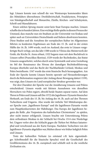 58 G E S C H I C H T E L I T A U E N S
legt. Litauen konnte nun schnell die von Westeuropa kommenden Ideen
des Mittelalters übernehmen: Dreifeldwirtschaft, Feudalsystem, Prinzipien
von Ständegesellschaft und Monarchie, Zünfte, Kirchen- und Schulsystem,
Schrift und Manufakturen.
Einen solchen Sprung musste sonst kein Staat Europas machen. Litauen
schafftedasinhundertJahren.EinewichtigeRollespielteindiesemProzessder
Umstand, dass manche nun ein Studium an der Universität von Krakau und
später auch an Universitäten Deutschlands und Italiens absolvieren konnten.
Diese Studien und die Annahme der europäischen Kultur im Allgemeinen
führten zu konkreten Ergebnissen am Ende des 15. Jh. und in der ersten
Hälfte des 16. Jh. 1499 wurde, noch im Ausland, das erste in Litauen vorge-
fertigte Buch verlegt, um das Jahr 1500 wurde in Vilnius das Meisterwerk der
Gotik, die Kirche St. Anna erbaut, 1522 begann man mit dem Buchdruck in
Litauen selbst (Pranciškus Skorina), 1529 wurde der Rechtskodex, das Statut
Litauens ausgearbeitet, welches durch seine Systematik und seine Gestaltung
im Stil der Renaissance das Niveau der damaligen Rechtskodifizierung
Europas überholte und das Recht der Nachbarländer Livland, Moskau und
Polen beeinflusste. 1547 wurde das erste litauische Buch herausgegeben. Am
Ende der Epoche konnte Litauen bereits operativ auf Herausforderungen
durch die Reformation reagieren (der Anfang dieser Bewegung datiert 1539),
was zeigt, dass Litauen ein Land europäischer Struktur geworden war.
Für den Charakter der Epoche war die Annäherung Litauens und Polens
entscheidend. Litauen wurde mit kleinen Ausnahmen von denselben
Herrschern wie Polen regiert, obwohl beide Staaten separat waren. Auf dem
ThroninPolenundLitauensaß(bis1572)dieJagiellonen-Dynastielitauischer
Herkunft, am Ende des 15. Jh. bis Anfang des 16. Jh. auch auf den Thronen
Tschechiens und Ungarns. Also wurde der östliche Teil Mitteleuropas die-
ser Epoche zum „Jagiellonen-Europa“ und die Jagiellonen-Dynastie wurde
zum Hauptkonkurrenten der Habsburger. Das Europa der Jagiellonen be-
gann die Rolle „des Vorpostens des katholischen Christentums“ zu spielen,
aber nicht immer erfolgreich. Litauen brachte mit Unterstützung Polens
dem orthodoxen Moskau in der Schlacht bei Orscha 1514 eine Niederlage
bei. Ungarn verlor aber die Schlacht gegen die Türken bei Mohacs katastro-
phal und verschwand aus der Karte Europas. Nachdem Tschechien von der
Jagiellonen-Dynastie abgefallen war, blieben dieser wie früher lediglich Polen
und Litauen.
Trotz der kulturellen Verluste (es entstand z.B. kein eigenständi-
ges Schriftmodell für die litauische Sprache) wird die Gesellschaft des
Großfürstentums des 16. Jh. europäisch und schließt sich in die westliche
Zivilisation ein.
 