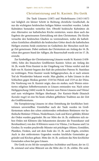 59
Christianisierung und St. Kasimir. Die Gotik
Die Taufe Litauens (1387) und Niederlitauens (1413-1417)
war lediglich ein kleiner Schritt in Richtung christliche Gesellschaft, da
nur die wichtigsten heidnischen heiligen Stätten vernichtet wurden. Lokale
Kultstätten bestanden weiterhin fort. Obwohl heidnische Kultstätten als
eine Alternative zur katholischen Kirche existierten, waren diese auch das
Ergebnis der gemeinsamen Entwicklung mit dem Christentum. Die Kirche
versuchte den heidnischen Glauben zu vereinnahmen, wobei die katholi-
schen Geistlichen allmählich die heidnischen Götter durch die katholischen
Heiligen ersetzte; beide existierten im Gedächtnis der Menschen noch lan-
ge Zeit gemeinsam. Dabei umfasste das Christentum am Anfang des 16. Jh.
schon den ganzen Stand der Adligen, die Bauernschaft wurde erst im 17. Jh.
erreicht.
Zur Symbolfigur der Christianisierung Litauens wurde St. Kasimir (1458-
1484), Sohn des litauischen Großfürsten Kasimir. Schon am Anfang des
16. Jh. wurde Prinz Kasimir in der Umgebung von Vilnius verehrt und der
Kult von St. Kasimir begann den Kult des polnischen Patrons St. Stanislaus
zu verdrängen. Prinz Kasimir wurde heiliggesprochen, da er nach seinem
Tod als Wundertäter bekannt wurde. Man glaubte, er habe Litauen in den
Schlachten gegen Moskau gerettet: 1518 bei Polozk und 1519 an der Düna.
Die Verehrung von St. Kasimir zeigte, dass ein starkes, nach Westen orien-
tiertes religiöses Selbstbewusstsein in Litauen entstanden war. Nach seiner
Heiligsprechung (1604) wurde St. Kasimir zum Patron Litauens und Vilnius’
und zum wichtigsten Heiligen überhaupt. Der Kasimir-Markt (litauisch
Kaziuko mugė) ist eine bis heute erhalten gebliebene Tradition aus der Zeit
des Großfürstentums.
Die Europäisierung Litauens ist ohne Entstehung der kirchlichen Insti-
tutionen unvorstellbar. Unmittelbar nach der Taufe wurden im Groß-
fürstentum neben den schon existierenden orthodoxen Bistümern vier ka-
tholische Bistümer (Vilnius, Niederlitauen, Luzk und Kiew) gebildet, Klöster
der Orden wurden gegründet. Bis zur Mitte des 16. Jh. etablierten sich sie-
ben Orden mit Klöstern (die bekanntesten darunter die Franziskaner und
Bernhardiner); von den 18 Klöstern waren 4 in Vilnius, 2 in Kaunas und 2 in
Grodno. Es wurden prachtvolle Münster mit prächtigen Altären, Gemälden,
Plastiken, Fresken, und seit dem Ende des 15. Jh. auch Orgeln, errichtet.
Auch in den entferntesten Gegenden wurden kirchliche Gemeinden ge-
gründet und Kirchen gebaut. Mitte des 16. Jh. umfasste das Netz kirchlicher
Gemeinden schon fast ganz Litauen.
Die Gotik ist ein Stil der europäischen Architektur und Kunst, der im 12.
Jh. entstand und seine Blütezeit um die Mitte des 13. Jh. erlebte. Die senk-
Kapitel I • D A S A LT E L I TA U E N
 