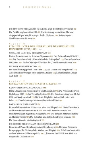 6 G E S C H I C H T E L I T A U E N S
DIE FRÜHESTE VERFASSUNG IN EUROPA UND DEREN BESEITIGUNG 94
Die Aufklärung kommt ins GFL 95; Die Verfassung vom dritten Mai und
die gegenseitigen Verpflichtungen Beider Nationen 100; Auflösung des
Großfürstentums Litauen 104
K a p i t e l III
LITAUEN UNTER DER HERRSCHAFT DES RUSSISCHEN
IMPERIUMS (1795-1915) 109
NOSTALGIE NACH DEM EIGENEN STAAT 111
Kulturelle Autonomie im Schatten Napoleons 111; Der Aufstand von 1830/1831
116; Die Zarenherrschaft: „Hier wird es kein Polen geben“ 118; Der Aufstand von
1863/1864 121; Bischof Motiejus Valančius, der „Großfürst von Litauen“ 123
EIN VOLK WIRD ZUR NATION 127
Die Russifizierungspolitik 1864-1904 127; „Als Litauer sind wir geboren“ 132;
Autonomiebestrebungen eines anderen Litauens 135; Kulturkampf in Litauen
nach 1905 138
K a p i t e l IV
Restauration des Staates Litauen 144
KAMPF UM DIE UNABHÄNGIGKEIT 144
Pläne Litauens: von Autonomie bis Unabhängigkeit 146; Die Proklamation vom
16. Februar 1918 152; Im Versailler System 155; Der Friedensvertrag vom 12. Juli
1920 mit Sowjetrussland 159; Die letzte Möglichkeit einer Föderation mit
Polen 161; Der Gründungs-Seimas und seine Beschlüsse 166
DAS WERDEN EINER NATION 170
Litauen bekommt einen Hafen: Anschluss von Klaipėda 170; Linke Demokratie
und Umsturz im Dezember 1926 173; Präsident Antanas Smetona und
Ministerpräsident Augustinas Voldemaras 179; Das Tandem Antanas Smetona
und Juozas Tūbelis 184; Die jüdischen und polnischen Bürger Litauens 188;
Die Generation der Unabhängigkeit 193
DIE EPOCHE DER ULTIMATA DREIER NACHBARN 200
Litauen und Polen: Beziehungen ohne Beziehungen 200; Der erste Prozess in
Europa gegen die Nazis und der Verlust von Klaipėda 203; Politik der Neutralität
und der Molotow-Ribbentrop-Pakt 207; Ultimatum der UdSSR von 1940 und
sowjetische Okkupation 210
 