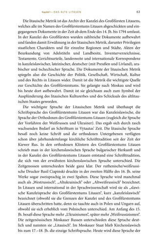 63
Die litauische Metrik ist das Archiv der Kanzlei des Großfürsten Litauens,
welches alle im Namen des Großfürstentums Litauen abgeschickten und ein-
gegangenen Dokumente in der Zeit ab dem Ende des 14. Jh. bis 1794 umfasst.
In der Kanzlei des Großfürsten wurden zahlreiche Dokumente aufbewahrt
und fanden damit Erwähnung in der litauischen Metrik, darunter Privilegien
staatlichen Charakters und für einzelne Regionen und Städte, Akten der
Beurkundung von Adelstiteln und Landbesitz, Inventarverzeichnisse,
Testamente, Gerichtsurteile, landesweite und internationale Korrespondenz
in kanzleislawischer, lateinischer, deutscher (mit Preußen und Livland), ara-
bischer und tschechischer Sprache. Die Dokumente der litauischen Metrik
spiegeln also die Geschichte der Politik, Gesellschaft, Wirtschaft, Kultur
und des Rechts in Litauen wider. Damit ist die Metrik die wichtigste Quelle
zur Geschichte des Großfürstentums. Sie gelangte nach Moskau und wird
bis heute dort aufbewahrt. Damit ist sie gleichsam auch zum Symbol der
Ausplünderung des litauischen Kulturerbes und des Schicksals des altlitau-
ischen Staates geworden.
Die wichtigste Sprache der Litauischen Metrik und überhaupt die
Schriftsprache des Großfürstentums Litauen war das Kanzleislawische, die
Sprache der Orthodoxen des Großfürstentums Litauen (zugleich die Sprache
der Vorfahren der Weißrussen und Ukrainer). Das ergab sich durch rasch
wachsenden Bedarf an Schrifttum in Vytautas’ Zeit. Die litauische Sprache
besaß noch keine Schrift und die orthodoxen Untergebenen verfügten
schon über jahrhundertelange kirchliche Schrifttradition seit der Zeit der
Kiewer Rus. In den orthodoxen Klöstern des Großfürstentums Litauen
schrieb man in der kirchenslawischen Sprache bulgarischer Herkunft und
in der Kanzlei des Großfürstentums Litauen entstand eine Schrifttradition,
die sich von der erwähnten kirchenslawischen Sprache unterschied. Die
Zeitgenossen unterschieden beide ganz klar. Der ruthenische/weißrussi-
sche Drucker Basil Ciapinski druckte in der zweiten Hälfte des 16. Jh. seine
Werke sogar zweisprachig in zwei Spalten. Diese Sprache wird manchmal
auch als „Westrussisch“, „Altukrainisch“ oder „Altweißrussisch“ bezeichnet.
In Litauen und international in der Sprachwissenschaft wird sie als „slawi-
sche Kanzleisprache des Großfürstentums Litauen“, kurz „kanzleislawisch“
bezeichnet (obwohl sie die Grenzen der Kanzlei und des Großfürstentums
Litauen überschritten hatte, denn sie tauchte auch in Polen und Ungarn auf,
obwohl sie sich erheblich vom Polnischen unterschied. Am Anfang des 15.
Jh. besaß diese Sprache mehr „Ukrainismen“, später mehr „Weißrussizismen“.
Die zeitgenössischen Moskauer Russen unterschieden diese Sprache deut-
lich und nannten sie „Litauisch“. Im Moskauer Staat blieb Kirchenslawisch
bis zum 17.–18. Jh. die einzige Schriftsprache. Heute wird diese Sprache der
Kapitel I • D A S A LT E L I TA U E N
 