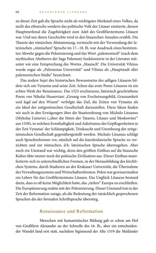 66 G E S C H I C H T E L I T A U E N S
zu dieser Zeit galt die Sprache nicht als wichtigstes Merkmal eines Volkes, da
nicht das ethnische sondern das politische Volk der Litauer existierte, dessen
Hauptmerkmal die Zugehörigkeit zum Adel des Großfürstentums Litauen
war. Und nur deren Geschichte wird in den litauischen Annalen erzählt. Die
Theorie der römischen Abstammung, vermischt mit der Verwendung der la-
teinischen „römischen“ Sprache im 17.–18. Jh. war Ausdruck eines bestimm-
ten Abwehr gegen die Polonisierung und das Wort „palemonisch“ (nach dem
mythischen Ahnherrn der Sage Palemon) funktionierte in der Literatur mit-
unter wie eine Entsprechung des Wortes „litauisch“. Die Universität Vilnius
wurde sogar als „Palemonas Universität“ und Vilnius als „Hauptstadt aller
palemonischen Städte“ bezeichnet.
Das andere Sujet des historischen Bewusstseins des adligen Litauens bil-
dete sich um Vytautas und seine Zeit. Schon das erste Poem Litauens ist ein
echtes Werk der Renaissance. Das 1523 erschienene, lateinisch geschriebene
Poem von Nikolai Hussoviani „Gesang von Erscheinungsbild, Grausamkeit
und Jagd auf den Wisent“ verfolgte das Ziel, die Zeiten von Vytautas als
ein Ideal der zeitgenösischen Gesellschaft darzustellen. Diese Ideen finden
wir auch in den Erwägungen über die Staatsordnung von Michalo Lituanus
(Mykolas Lietuvis) („über die Sitten der Tataren, Litauer und Moskowiter“
um 1550), in welchen Ernsthaftigkeit und Asketismus der Gepflogenheiten in
der Zeit Vytautas‘ der Schlampigkeit, Trinksucht und Unordnung der zeitge-
nössischen Gesellschaft gegenübergestellt werden. Michalo Lituanus schlägt
auch Sprachreformen vor, nämlich auf die kanzleislawische Sprache zu ver-
zichten und zur römischen, d.h. lateinischen Sprache überzugehen. Aber
noch ein Umstand war wichtig, denn den größten Einfluss auf die litauische
Kultur übte immer noch die polnische Zivilisation aus. Dieser Einfluss mani-
festierte sich in unterschiedlichen Formen, in der Herausbildung des kirchli-
chen Systems, durch Studieren an der Krakauer Universität, die Übernahme
des Verwaltungssystems und Wirtschaftsreformen. Polen war gewissermaßen
ein Lehrer für das Großfürstentums Litauen. Das Unglück Litauens bestand
darin, dass es oft keine Möglichkeit hatte, das „tiefere“ Europa zu erschließen.
Die Europäisierung endete mit der Polonisierung. Dieser Umstand trat in der
Zeit der Reformation zutage, als die Bedeutung der tatsächlich gesprochenen
Sprachen die der formalen Schriftsprache überstieg.
Renaissance und Reformation
Menschen mit humanistischer Bildung gab es schon am Hof
von Großfürst Alexander an der Schwelle des 16. Jh., aber ein entscheiden-
der Wandel fand erst statt, nachdem Sigismund der Alte 1519 die Mailänder
 
