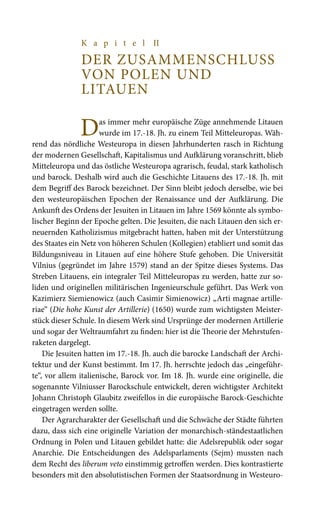 K a p i t e l II
DER ZUSAMMENSCHLUSS
VON POLEN UND
LITAUEN
Das immer mehr europäische Züge annehmende Litauen
wurde im 17.-18. Jh. zu einem Teil Mitteleuropas. Wäh-
rend das nördliche Westeuropa in diesen Jahrhunderten rasch in Richtung
der modernen Gesellschaft, Kapitalismus und Aufklärung voranschritt, blieb
Mitteleuropa und das östliche Westeuropa agrarisch, feudal, stark katholisch
und barock. Deshalb wird auch die Geschichte Litauens des 17.-18. Jh. mit
dem Begriff des Barock bezeichnet. Der Sinn bleibt jedoch derselbe, wie bei
den westeuropäischen Epochen der Renaissance und der Aufklärung. Die
Ankunft des Ordens der Jesuiten in Litauen im Jahre 1569 könnte als symbo-
lischer Beginn der Epoche gelten. Die Jesuiten, die nach Litauen den sich er-
neuernden Katholizismus mitgebracht hatten, haben mit der Unterstützung
des Staates ein Netz von höheren Schulen (Kollegien) etabliert und somit das
Bildungsniveau in Litauen auf eine höhere Stufe gehoben. Die Universität
Vilnius (gegründet im Jahre 1579) stand an der Spitze dieses Systems. Das
Streben Litauens, ein integraler Teil Mitteleuropas zu werden, hatte zur so-
liden und originellen militärischen Ingenieurschule geführt. Das Werk von
Kazimierz Siemienowicz (auch Casimir Simienowicz) „Arti magnae artille-
riae“ (Die hohe Kunst der Artillerie) (1650) wurde zum wichtigsten Meister-
stück dieser Schule. In diesem Werk sind Ursprünge der modernen Artillerie
und sogar der Weltraumfahrt zu finden: hier ist die Theorie der Mehrstufen-
raketen dargelegt.
Die Jesuiten hatten im 17.-18. Jh. auch die barocke Landschaft der Archi-
tektur und der Kunst bestimmt. Im 17. Jh. herrschte jedoch das „eingeführ-
te“, vor allem italienische, Barock vor. Im 18. Jh. wurde eine originelle, die
sogenannte Vilniusser Barockschule entwickelt, deren wichtigster Architekt
Johann Christoph Glaubitz zweifellos in die europäische Barock-Geschichte
eingetragen werden sollte.
Der Agrarcharakter der Gesellschaft und die Schwäche der Städte führten
dazu, dass sich eine originelle Variation der monarchisch-ständestaatlichen
Ordnung in Polen und Litauen gebildet hatte: die Adelsrepublik oder sogar
Anarchie. Die Entscheidungen des Adelsparlaments (Sejm) mussten nach
dem Recht des liberum veto einstimmig getroffen werden. Dies kontrastierte
besonders mit den absolutistischen Formen der Staatsordnung in Westeuro-
 