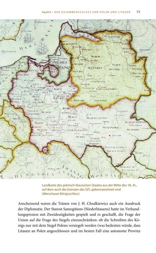 73
Anscheinend waren die Tränen von J. H. Chodkiewicz auch ein Ausdruck
der Diplomatie. Der Starost Samogitiens (Niederlitauens) hatte im Verhand-
lungsprozess mit Zweideutigkeiten gespielt und es geschafft, die Frage der
Union auf die Frage des Siegels einzuschränken: ob die Schreiben des Kö-
nigs nur mit dem Siegel Polens versiegelt werden (was bedeuten würde, dass
Litauen an Polen angeschlossen und im besten Fall eine autonome Provinz
Landkarte des polnisch-litauischen Staates aus der Mitte des 18. Jh.,
auf dem auch die Grenzen des GFL gekennzeichnet sind
(Warschauer Königsschloss)
Kapitel II • D E R Z U S A M M E N S C H L U S S V O N P O L E N U N D L I TA U E N
 