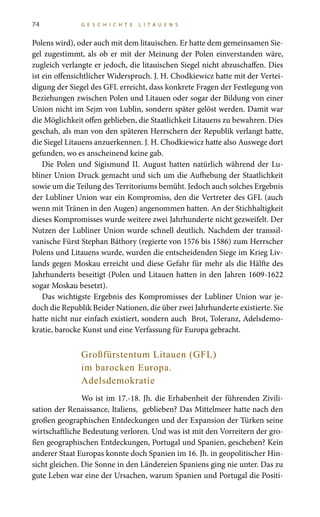 74 G E S C H I C H T E L I T A U E N S
Polens wird), oder auch mit dem litauischen. Er hatte dem gemeinsamen Sie-
gel zugestimmt, als ob er mit der Meinung der Polen einverstanden wäre,
zugleich verlangte er jedoch, die litauischen Siegel nicht abzuschaffen. Dies
ist ein offensichtlicher Widerspruch. J. H. Chodkiewicz hatte mit der Vertei-
digung der Siegel des GFL erreicht, dass konkrete Fragen der Festlegung von
Beziehungen zwischen Polen und Litauen oder sogar der Bildung von einer
Union nicht im Sejm von Lublin, sondern später gelöst werden. Damit war
die Möglichkeit offen geblieben, die Staatlichkeit Litauens zu bewahren. Dies
geschah, als man von den späteren Herrschern der Republik verlangt hatte,
die Siegel Litauens anzuerkennen. J. H. Chodkiewicz hatte also Auswege dort
gefunden, wo es anscheinend keine gab.
Die Polen und Sigismund II. August hatten natürlich während der Lu-
bliner Union Druck gemacht und sich um die Aufhebung der Staatlichkeit
sowie um die Teilung des Territoriums bemüht. Jedoch auch solches Ergebnis
der Lubliner Union war ein Kompromiss, den die Vertreter des GFL (auch
wenn mit Tränen in den Augen) angenommen hatten. An der Stichhaltigkeit
dieses Kompromisses wurde weitere zwei Jahrhunderte nicht gezweifelt. Der
Nutzen der Lubliner Union wurde schnell deutlich. Nachdem der transsil-
vanische Fürst Stephan Báthory (regierte von 1576 bis 1586) zum Herrscher
Polens und Litauens wurde, wurden die entscheidenden Siege im Krieg Liv-
lands gegen Moskau erreicht und diese Gefahr für mehr als die Hälfte des
Jahrhunderts beseitigt (Polen und Litauen hatten in den Jahren 1609-1622
sogar Moskau besetzt).
Das wichtigste Ergebnis des Kompromisses der Lubliner Union war je-
doch die Republik Beider Nationen, die über zwei Jahrhunderte existierte. Sie
hatte nicht nur einfach existiert, sondern auch Brot, Toleranz, Adelsdemo-
kratie, barocke Kunst und eine Verfassung für Europa gebracht.
Großfürstentum Litauen (GFL)
im barocken Europa.
Adelsdemokratie
Wo ist im 17.-18. Jh. die Erhabenheit der führenden Zivili-
sation der Renaissance, Italiens, geblieben? Das Mittelmeer hatte nach den
großen geographischen Entdeckungen und der Expansion der Türken seine
wirtschaftliche Bedeutung verloren. Und was ist mit den Vorreitern der gro-
ßen geographischen Entdeckungen, Portugal und Spanien, geschehen? Kein
anderer Staat Europas konnte doch Spanien im 16. Jh. in geopolitischer Hin-
sicht gleichen. Die Sonne in den Ländereien Spaniens ging nie unter. Das zu
gute Leben war eine der Ursachen, warum Spanien und Portugal die Positi-
 