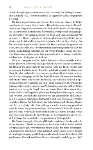 76 G E S C H I C H T E L I T A U E N S
Abschaffung des Jesuitenordens und die Gründung der Bildungskommis-
sion (im Jahre 1773) werden manchmal als Beginn der Aufklärungsepoche
bewertet.
Die Barockepoche ist aus der Sicht der Geschichte des Staates, die Union
von Polen und Litauen, die durch die Lubliner Union entstanden ist. Der offi-
zielle Name des gemeinsamen Staates ist die Republik Beider Nationen (sogar
die Litauer nennen sie manchmal Žečpospolita, vom polnischen rzeczpospo-
lita (Republik); wir werden den Staat von Polen und Litauen abgekürzt PLS
nennen). Der Name zeigte, als ob dies eine gleichberechtigte Union zweier
Staaten sei. In Wirklichkeit dominierte jedoch Polen in dieser Union. Die
höchste Regierungsinstitution (neben dem Herrscher) war der gemeinsame
Sejm, der aus Senat und Vertreterkammer zusammengesetzt war und den
König wählte. Litauen hatte im Sejm nur 1/3 der Mandate, weil es einer Pro-
vinz Polens angeglichen wurde (die anderen beiden Provinzen: Großpolen
mit Posen und Kleinpolen mit Krakau).
Nicht nur der getrennte Titel und das Territorium des Staates GFL sind er-
halten geblieben, sondern auch die getrennte Exekutive: Kanzler, Schatzmeis-
ter, Hetman und andere (erst in der zweiten Hälfte des 18. Jh. wurden auch
gemeinsame Institutionen der Exekutive gebildet), separate Schatzkammer,
Heer, Gerichte und das Rechtssystem, das durch das Dritte Litauische Statut
im Jahre 1588 festgelegt wurde. Die Republik Beider Nationen war also kein
einheitlicher Staat, sondern eine Föderation, in der nur die höchsten Regie-
rungsinstitutionen (Herrscher und Sejm) gemeinsam waren. Die Diplomaten
Litauens hatten, andererseits, bei den Verhandlungen um die Lubliner Union
erreicht, dass das große Siegel Litauens erhalten bleibt. Ohne dieses Siegel
hatten die Entscheidungen des polnischen Königs keine Wirkung in Litauen.
Die Vertreter Litauens hatten außerdem vor den gemeinsamen Sejm-Sitzun-
gen ihre eigenen Beratungen durchgeführt und eine gemeinsame Position
vereinbart. Mit der Zeit hatte sich in den Sejm-Sitzungen des PLS das liberum
veto Recht verfestigt (die Entscheidungen wurden einstimmig getroffen).
Deshalb konnte der gemeinsame Sejm Litauen seinen Willen nicht aufzwin-
gen. Die Polen wollten also einen einheitlichen Staat haben, es wurde jedoch
eine Föderation gebildet, die in der Realität als Konföderation fungierte (bei-
de Mitglieder der Union hatten eine gemeinsame Außenpolitik).
Die Polonisierung der Elite des GFL änderte solche rechtliche und poli-
tische Situation. Obwohl es ruthenische, lateinische und litauische Modelle
der Sprachkultur gab, verbreitete sich das polnische, das durch die Integrati-
onsprozesse im öffentlichen Leben gefördert wurde, immer stärker. Beinahe
der wichtigste Ausgangspunkt des polnischen Modells war die im Jahre 1582
erschienene „Chronik von Polen, Litauen, Samogitien und der ganzen Rus“
 