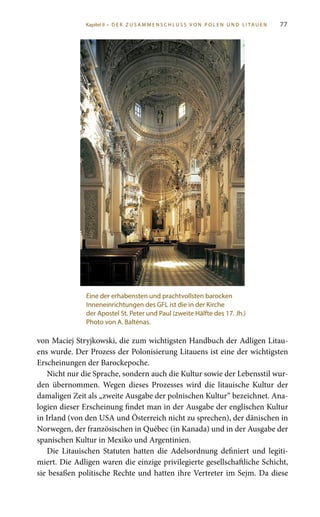 77
von Maciej Stryjkowski, die zum wichtigsten Handbuch der Adligen Litau-
ens wurde. Der Prozess der Polonisierung Litauens ist eine der wichtigsten
Erscheinungen der Barockepoche.
Nicht nur die Sprache, sondern auch die Kultur sowie der Lebensstil wur-
den übernommen. Wegen dieses Prozesses wird die litauische Kultur der
damaligen Zeit als „zweite Ausgabe der polnischen Kultur“ bezeichnet. Ana-
logien dieser Erscheinung findet man in der Ausgabe der englischen Kultur
in Irland (von den USA und Österreich nicht zu sprechen), der dänischen in
Norwegen, der französischen in Québec (in Kanada) und in der Ausgabe der
spanischen Kultur in Mexiko und Argentinien.
Die Litauischen Statuten hatten die Adelsordnung definiert und legiti-
miert. Die Adligen waren die einzige privilegierte gesellschaftliche Schicht,
sie besaßen politische Rechte und hatten ihre Vertreter im Sejm. Da diese
Eine der erhabensten und prachtvollsten barocken
Inneneinrichtungen des GFL ist die in der Kirche
der Apostel St. Peter und Paul (zweite Hälfte des 17. Jh.)
Photo von A. Baltėnas.
Kapitel II • D E R Z U S A M M E N S C H L U S S V O N P O L E N U N D L I TA U E N
 