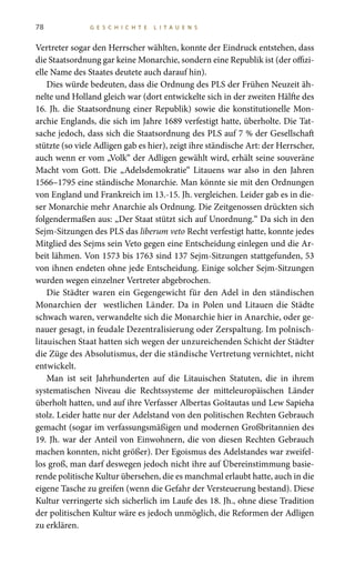78 G E S C H I C H T E L I T A U E N S
Vertreter sogar den Herrscher wählten, konnte der Eindruck entstehen, dass
die Staatsordnung gar keine Monarchie, sondern eine Republik ist (der offizi-
elle Name des Staates deutete auch darauf hin).
Dies würde bedeuten, dass die Ordnung des PLS der Frühen Neuzeit äh-
nelte und Holland gleich war (dort entwickelte sich in der zweiten Hälfte des
16. Jh. die Staatsordnung einer Republik) sowie die konstitutionelle Mon-
archie Englands, die sich im Jahre 1689 verfestigt hatte, überholte. Die Tat-
sache jedoch, dass sich die Staatsordnung des PLS auf 7 % der Gesellschaft
stützte (so viele Adligen gab es hier), zeigt ihre ständische Art: der Herrscher,
auch wenn er vom „Volk“ der Adligen gewählt wird, erhält seine souveräne
Macht vom Gott. Die „Adelsdemokratie“ Litauens war also in den Jahren
1566–1795 eine ständische Monarchie. Man könnte sie mit den Ordnungen
von England und Frankreich im 13.-15. Jh. vergleichen. Leider gab es in die-
ser Monarchie mehr Anarchie als Ordnung. Die Zeitgenossen drückten sich
folgendermaßen aus: „Der Staat stützt sich auf Unordnung.“ Da sich in den
Sejm-Sitzungen des PLS das liberum veto Recht verfestigt hatte, konnte jedes
Mitglied des Sejms sein Veto gegen eine Entscheidung einlegen und die Ar-
beit lähmen. Von 1573 bis 1763 sind 137 Sejm-Sitzungen stattgefunden, 53
von ihnen endeten ohne jede Entscheidung. Einige solcher Sejm-Sitzungen
wurden wegen einzelner Vertreter abgebrochen.
Die Städter waren ein Gegengewicht für den Adel in den ständischen
Monarchien der westlichen Länder. Da in Polen und Litauen die Städte
schwach waren, verwandelte sich die Monarchie hier in Anarchie, oder ge-
nauer gesagt, in feudale Dezentralisierung oder Zerspaltung. Im polnisch-
litauischen Staat hatten sich wegen der unzureichenden Schicht der Städter
die Züge des Absolutismus, der die ständische Vertretung vernichtet, nicht
entwickelt.
Man ist seit Jahrhunderten auf die Litauischen Statuten, die in ihrem
systematischen Niveau die Rechtssysteme der mitteleuropäischen Länder
überholt hatten, und auf ihre Verfasser Albertas Goštautas und Lew Sapieha
stolz. Leider hatte nur der Adelstand von den politischen Rechten Gebrauch
gemacht (sogar im verfassungsmäßigen und modernen Großbritannien des
19. Jh. war der Anteil von Einwohnern, die von diesen Rechten Gebrauch
machen konnten, nicht größer). Der Egoismus des Adelstandes war zweifel-
los groß, man darf deswegen jedoch nicht ihre auf Übereinstimmung basie-
rende politische Kultur übersehen, die es manchmal erlaubt hatte, auch in die
eigene Tasche zu greifen (wenn die Gefahr der Versteuerung bestand). Diese
Kultur verringerte sich sicherlich im Laufe des 18. Jh., ohne diese Tradition
der politischen Kultur wäre es jedoch unmöglich, die Reformen der Adligen
zu erklären.
 