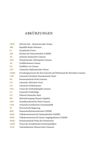 Abkürzungen
OR-RS	 Oberster Rat – Restaurierender Seimas
RBN	 Republik Beider Nationen
EU	 Europäische Union
KGB	 Komitee für Staatssicherheit (UdSSR)
ZSL	 Zentrales Staatsarchiv Litauens
DAPL	 Demokratische Arbeitspartei Litauens
GFL	 Großfürstentum Litauen
GfL	 Großfürst von Litauen
LDD	 Litauischer Diplomatischer Dienst
FGWBL	 Forschungszentrum für den Genozid und Widerstand der Bewohner Litauens
LCDP	 Litauische Christlich-Demokratische Partei
KPL	 Kommunistische Partei Litauens
LAF	 Litauische Aktivisten-Front
LFA	 Litauische Freiheitsarmee
UFKL	 Union der Freiheitskämpfer Litauens
LFL	 Litauische Freiheitsliga
PLS	 Polnisch-litauischer Staat
RBL	 Reformbewegung Litauens (Sąjūdis)
SDPL	 Sozialdemokratische Partei Litauens
LiSSR	 Litauische Sozialistische Sowjetrepublik
PR	 Provisorische Regierung
MGB	 Staatssicherheitsministerium (UdSSR)
NKGB	 Volkskommissariat für Staatssicherheit (UdSSR)
NKVD	 Volkskommissariat für Innere Angelegenheiten (UdSSR)
KPdSU	 Kommunistische Partei der Sowjetunion
UdSSR	 Union der Sozialistischen Sowjetrepubliken
VU-KL	 Vaterlandsunion (Konservative Litauens)
 