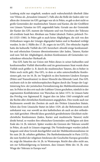 80 G E S C H I C H T E L I T A U E N S
Lemberg nicht nur eingeholt, sondern auch wahrscheinlich überholt (Idee
von Vilnius als „Jerusalem Litauens“). Falls also die Rolle der Juden oder vor
allem der Armenier im GFL geringer war als in Polen, so gab es dort nicht so
große Gemeinden der muslimischen Tataren und Karäer, die der Großfürst
von Litauen Vytautas im GFL angesiedelt hatte. Gerade aus der Gemeinde
der Karäer des GFL stammt der bekannte und von Forschern der Toleranz
oft erwähnte Isaak ben Abraham aus Trakai (deutsch Traken; polnisch Tro-
ki) (1525–1586). In Polen gab es auch keine Altgläubigen, die sich von den
Orthodoxen wegen der Liturgie abgespaltet hatten und in Russland verfolgt
wurden. In der 2. Hälfte des 17. Jh. zogen sie ins GFL. Der ethnische Aspekt
hatte die kulturelle Vielfalt des GFL bereichert: obwohl einige konfessionel-
len und ethnischen Grenzen übereinstimmten (der Juden, Tataren, Karäer
und zum Teil der Altgläubigen), deckten Konfessionen oft Gemeinden ver-
schiedener ethnischer Herkunft ab.
Das GFL hatte bis zur Union mit Polen dieses in seiner kulturellen und
konfessionellen Vielfalt übertroffen und im gemeinsamen Staat wurde diese
Vielfalt noch größer (z. B. durch die muslimischen Tataren, die es bisher in
Polen noch nicht gab). Das GFL, in dem es zehn unterschiedliche Konfes-
sionen gab, war im 16. Jh. im Vergleich zu den buntesten Ländern Europas
(Polen und Transsilvanien) in dieser Hinsicht das führende Land. Das GFL
zeichnete sich in der mitteleuropäischen Region durch das Tempo der Legi-
timierung bzw. der juristischen Formalisierung des Multikonfessionalismus
aus. In Polen ist dies erst nach der Lubliner Union geschehen, nämlich in der
sogenannten Konföderation von Warschau im Jahre 1573. In Litauen hatte
das Privileg von Sigismund II. August dies im Jahre 1563 ermöglicht und
die Rechte aller christlichen Konfessionen angeglichen. Dies wurde auch zur
Rechtsnorm sowohl des Zweiten als auch des Dritten Litauischen Statuts.
Schon das Erste Litauische Statut im Jahre 1529, als die Reformation noch
unbekannt war, war sowohl an den katholischen als auch an den orthodo-
xen Adel gerichtet. Obwohl diese gesetzlich gewährleistete Gleichheit nicht-
christliche Konfessionen (Juden, Karäer und muslimische Tataren) nicht
direkt betraf, so wurden ihre ethnischen Gemeinden und Religion seit dem
Ende des 14. Jh. toleriert. Später wurden die Grenzen der Toleranz sowohl
in Polen, als auch in Litauen eingeengt. Die Veränderungen wurden jedoch
langsam und ohne Gewalt durchgeführt und der Multikonfessionalismus ist
bis zum 20. Jh. erhalten geblieben. Die Bartholomäusnacht in Paris (1572),
die zum Symbol der religiösen Intoleranz der Geschichte Europas geworden
ist, zeigt die Situation des 16. Jh. in Westeuropa. Reicht dies alles nicht aus,
um zur Schlussfolgerung zu kommen, dass Litauen Mitte des 16. Jh. eine
Wiege der Toleranz in Europa war?
 