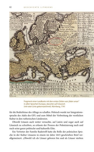 82 G E S C H I C H T E L I T A U E N S
für die Bedürfnisse des Alltags zu schaffen. Polnisch wurde zur Integrations-
sprache des Adels des GFL und zum Mittel der Verbreitung der westlichen
Kultur in den ruthenischen Ländereien.
Obwohl Litauen auch weiter versuchte, auf Latein und sogar auch auf
Litauisch zu schreiben, so erfasste der Prozess der Polonisierung nach und
nach seine ganze politische und kulturelle Elite.
Ein Vertreter der Familie Radziwiłł hatte die Rolle der polnischen Spra-
che in der Kultur Litauens in einem im Jahre 1615 geschrieben Brief ver-
allgemeinert: „Obwohl ich als Litauer geboren bin und als Litauer sterben
Fragment einer Landkarte mit den ersten Zeilen von„Vater unser“
in allen Sprachen Europas, darunter auf Litauisch
(mit roter Linie gekennzeichnet). Nürnberg, 1741
 