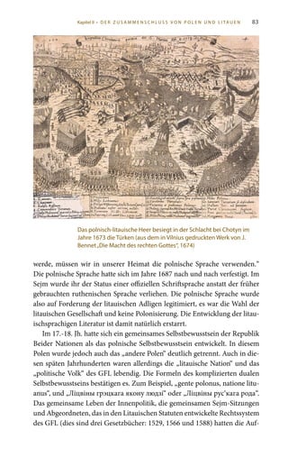 83
werde, müssen wir in unserer Heimat die polnische Sprache verwenden.“
Die polnische Sprache hatte sich im Jahre 1687 nach und nach verfestigt. Im
Sejm wurde ihr der Status einer offiziellen Schriftsprache anstatt der früher
gebrauchten ruthenischen Sprache verliehen. Die polnische Sprache wurde
also auf Forderung der litauischen Adligen legitimiert, es war die Wahl der
litauischen Gesellschaft und keine Polonisierung. Die Entwicklung der litau-
ischsprachigen Literatur ist damit natürlich erstarrt.
Im 17.-18. Jh. hatte sich ein gemeinsames Selbstbewusstsein der Republik
Beider Nationen als das polnische Selbstbewusstsein entwickelt. In diesem
Polen wurde jedoch auch das „andere Polen“ deutlich getrennt. Auch in die-
sen späten Jahrhunderten waren allerdings die „litauische Nation“ und das
„politische Volk“ des GFL lebendig. Die Formeln des komplizierten dualen
Selbstbewusstseins bestätigen es. Zum Beispiel, „gente polonus, natione litu-
anus“, und „Лiцвiны грэцкага якону людзi“ oder „Лiцвiны рус‘кага рода“.
Das gemeinsame Leben der Innenpolitik, die gemeinsamen Sejm-Sitzungen
und Abgeordneten, das in den Litauischen Statuten entwickelte Rechtssystem
des GFL (dies sind drei Gesetzbücher: 1529, 1566 und 1588) hatten die Auf-
Das polnisch-litauische Heer besiegt in der Schlacht bei Chotyn im
Jahre 1673 die Türken (aus dem in Vilnius gedruckten Werk von J.
Bennet„Die Macht des rechten Gottes“, 1674)
Kapitel II • D E R Z U S A M M E N S C H L U S S V O N P O L E N U N D L I TA U E N
 