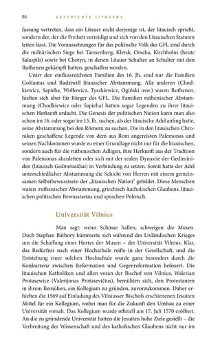 86 G E S C H I C H T E L I T A U E N S
fassung vertreten, dass ein Litauer nicht derjenige ist, der litauisch spricht,
sondern der, der die Freiheit verteidigt und sich von den Litauischen Statuten
leiten lässt. Die Voraussetzungen für das politische Volk des GFL sind durch
die militärischen Siege bei Tannenberg, Kletsk, Orscha, Kirchholm (heute
Salaspils) sowie bei Chotyn, in denen Litauer Schulter an Schulter mit den
Ruthenen gekämpft hatten, geschaffen worden.
Unter den einflussreichsten Familien des 16.  Jh. sind nur die Familien
Goštautas und Radziwiłł litauischer Abstammung. Alle anderen (Chod-
kiewicz, Sapieha, Wołłowicz, Tyszkiewicz, Ogiński usw.) waren Ruthenen,
hielten sich aber für Bürger des GFL. Die Familien ruthenischer Abstam-
mung (Chodkiewicz oder Sapieha) hatten sogar Legenden zu ihrer litaui-
schen Herkunft erdacht. Die Genesis der politischen Nation kann man also
schon im 16. oder sogar im 15. Jh. suchen, als der litauische Adel anfing hatte,
seine Abstammung bei den Römern zu suchen. Die in den litauischen Chro-
niken geschaffene Legende von dem aus Rom angereisten Palemonas und
seinen Nachkommen wurde zu einer Grundlage nicht nur für die litauischen,
sondern auch für die ruthenischen Adligen, ihre Herkunft aus der Tradition
von Palemonas abzuleiten oder sich mit der realen Dynastie der Gedimini-
den (litauisch Gediminaičiai) in Verbindung zu setzen. Somit hatte der Adel
unterschiedlicher Abstammung die Schicht von Herren mit einem gemein-
samen Selbstbewusstsein der „litauischen Nation“ gebildet. Diese Menschen
waren ruthenischer Abstammung, griechisch-katholischen Glaubens, litaui-
schen politischen Bewusstseins und sprachen Polnisch.
Universität Vilnius
Man sagt: wenn Schüsse hallen, schweigen die Musen.
Doch Stephan Báthory kümmerte sich während des Livländischen Krieges
um die Schaffung eines Hortes der Musen – der Universität Vilnius. Klar,
das Bedürfnis nach einer Hochschule reifte in der Gesellschaft, und die
Entstehung einer solchen Hochschule wurde ganz besonders durch die
Konkurrenz zwischen Reformation und Gegenreformation befeuert. Die
litauischen Katholiken und allen voran der Bischof von Vilnius, Walerian
Protasewicz (Valerijonas Protasevičius), bemühten sich, den Protestanten
in ihrem Bemühen, ein Kollegium zu gründen, zuvorzukommen. Daher er-
hielten die 1569 auf Einladung des Vilniusser Bischofs erschienenen Jesuiten
Mittel für ein Kollegium, wobei man für die Zukunft den Umbau zu einer
Universität vorsah. Das Kollegium wurde offiziell am 17. Juli 1570 eröffnet.
An die zu gründende Universität hatten die Jesuiten hohe Ziele gestellt – die
Verbreitung der Wissenschaft und des katholischen Glaubens nicht nur im
 