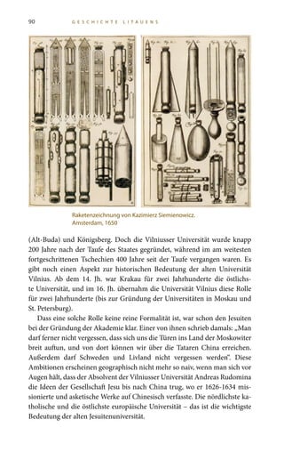 90 G E S C H I C H T E L I T A U E N S
(Alt-Buda) und Königsberg. Doch die Vilniusser Universität wurde knapp
200 Jahre nach der Taufe des Staates gegründet, während im am weitesten
fortgeschrittenen Tschechien 400 Jahre seit der Taufe vergangen waren. Es
gibt noch einen Aspekt zur historischen Bedeutung der alten Universität
Vilnius. Ab dem 14.  Jh. war Krakau für zwei Jahrhunderte die östlichs-
te Universität, und im 16. Jh. übernahm die Universität Vilnius diese Rolle
für zwei Jahrhunderte (bis zur Gründung der Universitäten in Moskau und
St. Petersburg).
Dass eine solche Rolle keine reine Formalität ist, war schon den Jesuiten
bei der Gründung der Akademie klar. Einer von ihnen schrieb damals: „Man
darf ferner nicht vergessen, dass sich uns die Türen ins Land der Moskowiter
breit auftun, und von dort können wir über die Tataren China erreichen.
Außerdem darf Schweden und Livland nicht vergessen werden“. Diese
Ambitionen erscheinen geographisch nicht mehr so naiv, wenn man sich vor
Augen hält, dass der Absolvent der Vilniusser Universität Andreas Rudomina
die Ideen der Gesellschaft Jesu bis nach China trug, wo er 1626-1634 mis-
sionierte und asketische Werke auf Chinesisch verfasste. Die nördlichste ka-
tholische und die östlichste europäische Universität – das ist die wichtigste
Bedeutung der alten Jesuitenuniversität.
Raketenzeichnung von Kazimierz Siemienowicz.
Amsterdam, 1650
 