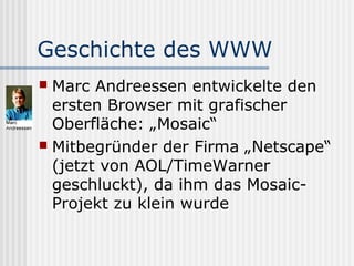 Geschichte des WWW
 Marc Andreessen entwickelte den
  ersten Browser mit grafischer
  Oberfläche: „Mosaic“
 Mitbegründer der Firma „Netscape“
  (jetzt von AOL/TimeWarner
  geschluckt), da ihm das Mosaic-
  Projekt zu klein wurde
 