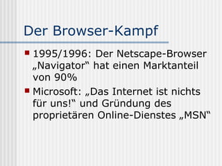 Der Browser-Kampf
 1995/1996: Der Netscape-Browser
  „Navigator“ hat einen Marktanteil
  von 90%
 Microsoft: „Das Internet ist nichts
  für uns!“ und Gründung des
  proprietären Online-Dienstes „MSN“
 