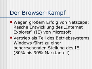Der Browser-Kampf
 Wegen großem Erfolg von Netscape:
  Rasche Entwicklung des „Internet
  Explorer“ (IE) von Microsoft
 Vertrieb als Teil des Betriebssystems
  Windows führt zu einer
  beherrschenden Stellung des IE
  (80% bis 90% Marktanteil)
 