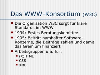 Das WWW-Konsortium                   (W3C)
   Die Organisation W3C sorgt für klare
    Standards im WWW
   1994: Erstes Beratungskomittee
   1995: Beitritt namhafter Software-
    Konzerne, die Beiträge zahlen und damit
    das Gremium finanziert
   Arbeitsgruppen u.a. für:
       (X)HTML
       CSS
       XML
 