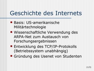 Geschichte des Internets
   Basis: US-amerikanische
    Militärtechnologie
   Wissenschaftliche Verwendung des
    ARPA-Net zum Austausch von
    Forschungsergebnissen
   Entwicklung des TCP/IP-Protokolls
    (Betriebssystem unabhängig)
   Gründung des Usenet von Studenten

                                        (1/3)
 