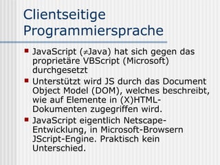 Clientseitige
Programmiersprache
   JavaScript (≠Java) hat sich gegen das
    proprietäre VBScript (Microsoft)
    durchgesetzt
   Unterstützt wird JS durch das Document
    Object Model (DOM), welches beschreibt,
    wie auf Elemente in (X)HTML-
    Dokumenten zugegriffen wird.
   JavaScript eigentlich Netscape-
    Entwicklung, in Microsoft-Browsern
    JScript-Engine. Praktisch kein
    Unterschied.
 