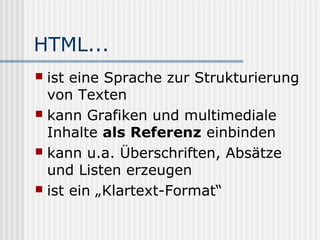 HTML...
 ist eine Sprache zur Strukturierung
  von Texten
 kann Grafiken und multimediale
  Inhalte als Referenz einbinden
 kann u.a. Überschriften, Absätze
  und Listen erzeugen
 ist ein „Klartext-Format“
 