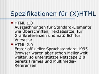 Spezifikationen für (X)HTML
   HTML 1.0
    Auszeichnungen für Standard-Elemente
    wie Überschriften, Textabsätze, für
    Grafikreferenzen und natürlich für
    Verweise
   HTML 2.0
    Erster offizieller Sprachstandard 1995.
    Browser waren aber schon Meilenweit
    weiter, so unterstützte Netscape 2.0
    bereits Frames und Multimedia-
    Referenzen
 