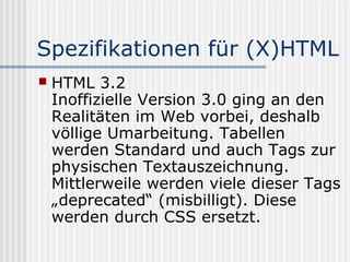 Spezifikationen für (X)HTML
   HTML 3.2
    Inoffizielle Version 3.0 ging an den
    Realitäten im Web vorbei, deshalb
    völlige Umarbeitung. Tabellen
    werden Standard und auch Tags zur
    physischen Textauszeichnung.
    Mittlerweile werden viele dieser Tags
    „deprecated“ (misbilligt). Diese
    werden durch CSS ersetzt.
 