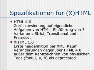 Spezifikationen für (X)HTML
   HTML 4.0
    Zurückbesinnung auf eigentliche
    Aufgaben von HTML. Einführung von 3
    Varianten: Strict, Transitional und
    Frameset
   XHTML 1.0
    Erste neudefinition per XML. Kaum
    Veränderungen gegenüber HTML 4.0
    außer dem Kennzeichnen von physischen
    Tags (font, i, u, b) als deprecated.
 