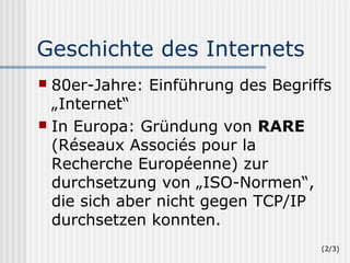 Geschichte des Internets
 80er-Jahre: Einführung des Begriffs
  „Internet“
 In Europa: Gründung von RARE
  (Réseaux Associés pour la
  Recherche Européenne) zur
  durchsetzung von „ISO-Normen“,
  die sich aber nicht gegen TCP/IP
  durchsetzen konnten.
                                   (2/3)
 