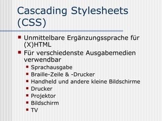 Cascading Stylesheets
(CSS)
   Unmittelbare Ergänzungssprache für
    (X)HTML
   Für verschiedenste Ausgabemedien
    verwendbar
       Sprachausgabe
       Braille-Zeile & -Drucker
       Handheld und andere kleine Bildschirme
       Drucker
       Projektor
       Bildschirm
       TV
 