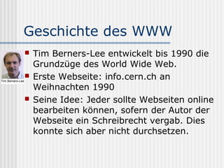 Geschichte des WWW
   Tim Berners-Lee entwickelt bis 1990 die
    Grundzüge des World Wide Web.
   Erste Webseite: info.cern.ch an
    Weihnachten 1990
   Seine Idee: Jeder sollte Webseiten online
    bearbeiten können, sofern der Autor der
    Webseite ein Schreibrecht vergab. Dies
    konnte sich aber nicht durchsetzen.
 
