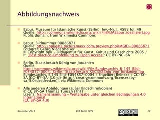 Abbildungsnachweis 
 Babur, Museum für Islamische Kunst (Berlin), Inv.-Nr. I. 4593 fol. 49 
Quelle: http://commons.wikimedia.org/wiki/File%3ABabur_idealisiert.jpg 
Public domain, from Wikimedia Commons 
 Babur, Bildnummer 00086871 
Quelle: http://bpkgate.picturemaxx.com/preview.php?IMGID=00086871 
Fotograf: Georg Niedermeiser 
© Copyright bpk - Bildagentur für Kunst, Kultur und Geschichte 2005 / 
lt. „Best practice-Empfehlung zu Open Access“: CC BY-NC-SA 
 Berlin, Staatsbesuch König von Jordanien 
Quelle: 
http://commons.wikimedia.org/wiki/File:Bundesarchiv_B_145_Bild- 
F054857-0004,_Berlin,_Staatsbesuch_K%C3%B6nig_von_Jordanien.jpg 
Bundesarchiv, B 145 Bild-F054857-0004 / Engelbert Reineke / CC-BY-SA 
[CC-BY-SA-3.0-de (http://creativecommons.org/licenses/by-sa/ 
3.0/de/deed.en)], via Wikimedia Commons 
 Alle anderen Abbildungen (außer Bildschirmkopien) 
© CC BY-SA Thomas Tunsch (ThT) 
Lizenz: Namensnennung - Weitergabe unter gleichen Bedingungen 4.0 
International 
(CC BY-SA 4.0) 
November 2014 EVA Berlin 2014 26 
 