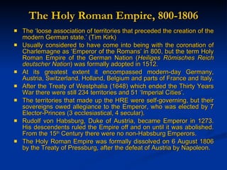 The Holy Roman Empire, 800-1806 The ‘loose association of territories that preceded the creation of the modern German state.’ (Tim Kirk) Usually considered to have come into being with the coronation of Charlemagne as ‘Emperor of the Romans’ in 800, but the term Holy Roman Empire of the German Nation ( Heiliges R ömisches Reich deutscher Nation ) was formally adopted in 1512. At its greatest extent it encompassed modern-day Germany, Austria, Switzerland, Holland, Belgium and parts of France and Italy.  After the Treaty of Westphalia (1648) which ended the Thirty Years War there were still 234 territories and 51 ‘Imperial Cities’. The territories that made up the HRE were self-governing, but their sovereigns owed allegiance to the Emperor, who was elected by 7 Elector-Princes (3 ecclesiastical, 4 secular). Rudolf von Habsburg, Duke of Austria, became Emperor in 1273. His descendents ruled the Empire off and on until it was abolished. From the 15 th  Century there were no non-Habsburg Emperors. The Holy Roman Empire was formally dissolved on 6 August 1806 by the Treaty of Pressburg, after the defeat of Austria by Napoleon. 