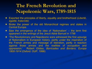 The French Revolution and Napoleonic Wars, 1789-1815 Exported the principles of liberty, equality and brotherhood ( Libert é ,  égalité ,  fraternité ) Broke the power of the old Monarchical regimes and states in Central Europe. Saw the emergence of the idea of ‘Nationalism’ – the term first appeared in the writings of the Jesuit Abbé Barruel in 1798 ‘ The Revolutionary and Napoleonic wars witnessed the first upsurge of Nationalism in European history, partly under the inspiration of the French armies and message of liberation, partly in reaction against those armies and the realities of occupation and oppression.’  Robert Gildea,  Barricades and Borders: Europe 1800-1914  (Oxford: OUP, 1996) 