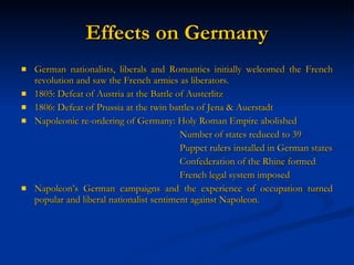 Effects on Germany German nationalists, liberals and Romantics initially welcomed the French revolution and saw the French armies as liberators. 1805: Defeat of Austria at the Battle of Austerlitz 1806: Defeat of Prussia at the twin battles of Jena & Auerstadt Napoleonic re-ordering of Germany: Holy Roman Empire abolished Number of states reduced to 39 Puppet rulers installed in German states Confederation of the Rhine formed French legal system imposed Napoleon’s German campaigns and the experience of occupation turned popular and liberal nationalist sentiment against Napoleon.  