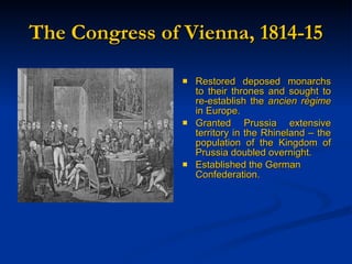 The Congress of Vienna, 1814-15 Restored deposed monarchs to their thrones and sought to re-establish the  ancien r é gime  in Europe. Granted Prussia extensive territory in the Rhineland – the population of the Kingdom of Prussia doubled overnight.  Established the German Confederation. 