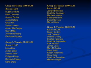 Group 1: Monday 13.00-14.30 Room: H2.41 Rupert Cheyne  Peter Clemons  Jessica Davies  Jamie Holland  Olivia Hill  William James  James MacGregor Claire Millar Juliette Nordberg Ferdinand Nyberg Group 3: Tuesday 11.30-13.00 Room: H3.15 Lee Atkins  James Edge  Victoria Elton  Philippa Kemp  Benjamin Magee  Karla Sharp Group 2: Tuesday 10.00-11.30 Room: H3.15 Joseph Billinness  Charlotte Dunlavey  Matthew Jowers  Christopher Luck  Daniel Stevens  Marco Wirrer   Group 4: Tuesday 14.00-15.30 Room: H2.43 Robert de Kort  Jack Donelan  Danielle Garrity  Charles Hargrave   Charlotte Jayaseelan  Alex Jackson  James Lower Mary McCarthy Nisha Patel Robert Ripamonti Harry Rose Charlotte Rounding Matthew Wright 