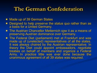 The German Confederation Made up of 39 German States Designed to help preserve the status quo rather than as a basis for a United Germany. The Austrian Chancellor Metternich saw it as a means of preserving Austrian dominance over Germany. The Federal Diet (parliament) met at Frankfurt and was made up of (unelected) representatives of all the states. It was always chaired by the Austrian representative. In theory the Diet could appoint ambassadors, negotiate treaties on behalf of members and organize a Federal Army. In practice little was ever done because the unanimous agreement of all 39 states was required.   