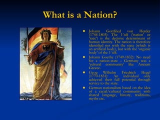 What is a Nation? Johann Gottfried von Herder (1744-1803): The  Volk  (‘nation’ or ‘race’) is the decisive determinant of human identity. The nation is therefore identified not with the state (which is an artificial body), but with the ‘organic body’ of the  Volk . Johann Goethe (1749-1832): No need for a nation-state – Germany was a ‘cultural community’ like Ancient Greece. Geog Wilhelm Friedrich Hegel (1770-1831): An individual only achieved their full potential through service to the state. German nationalism based on the idea of a racial/cultural community with shared language, history, traditions, myths etc. 