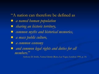 “ A nation can therefore be defined as  a named human population  sharing an historic territory,  common myths and historical memories,  a mass public culture,  a common economy  and common legal rights and duties for all members .”   Anthony D. Smith,  National Identity  (Reno, Las Vegas, London) 1991, p. 14. 