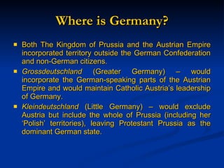 Where is Germany? Both The Kingdom of Prussia and the Austrian Empire incorporated territory outside the German Confederation and non-German citizens. Grossdeutschland  (Greater Germany) – would incorporate the German-speaking parts of the Austrian Empire and would maintain Catholic Austria’s leadership of Germany. Kleindeutschland  (Little Germany) – would exclude Austria but include the whole of Prussia (including her ‘Polish’ territories), leaving Protestant Prussia as the dominant German state. 