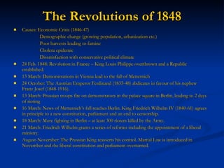 The Revolutions of 1848 Causes: Economic Crisis (1846-47)   Demographic change (growing population, urbanization etc.)   Poor harvests leading to famine   Cholera epidemic   Dissatisfaction with conservative political climate 24 Feb. 1848: Revolution in France – King Louis Philippe overthrown and a Republic established. 13 March: Demonstrations in Vienna lead to the fall of Metternich 24 October: The Austrian Emperor Ferdinand (1835-48) abdicates in favour of his nephew Franz Josef (1848-1916). 13 March: Prussian troops fire on demonstrators in the palace square in Berlin, leading to 2 days of rioting 16 March: News of Metternich’s fall reaches Berlin. King Friedrich Wilhelm IV (1840-61) agrees in principle to a new constitution, parliament and an end to censorship. 18 March: More fighting in Berlin – at least 300 rioters killed by the Army. 21 March: Friedrich Wilhelm grants a series of reforms including the appointment of a liberal ministry. August-November: The Prussian King reasserts his control. Martial Law is introduced in November and the liberal constitution and parliament overturned.  