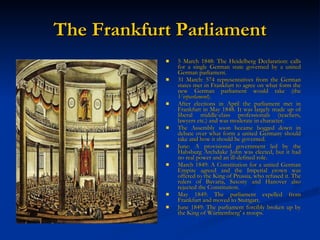 The Frankfurt Parliament 5 March 1848: The Heidelberg Declaration: calls for a single German state governed by a united German parliament. 31 March: 574 representatives from the German states met in Frankfurt to agree on what form the new German parliament would take (the  Vorparlament ). After elections in April the parliament met in Frankfurt in May 1848. It was largely made up of liberal middle-class professionals (teachers, lawyers etc.) and was moderate in character.  The Assembly soon became bogged down in debate over what form a united Germany should take and how it should be governed. June: A provisional government led by the Habsburg Archduke John was elected, but it had no real power and an ill-defined role. March 1849: A Constitution for a united German Empire agreed and the Imperial crown was offered to the King of Prussia, who refused it. The rulers of Bavaria, Saxony and Hanover also rejected the Constitution. May 1849: The parliament expelled from Frankfurt and moved to Stuttgart. June 1849: The parliament forcibly broken up by the King of W ürttemberg’ s troops.   