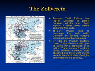 The Zollverein Prussian Tariff Reform Law (1818): Designed to protect Prussian industry from cheap imports & break down internal barriers to free trade. 1818-34: Prussia tried to encourage free trade within Germany by forming customs unions with neighbouring states. By 1836 the Prussian Customs Union ( Zollverein ) was made up of 25 states with a population of 26 million. Trade barriers & customs duties between members were abolished and there were moves towards standardization of weights and measures and currency. 