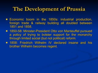 The Development of Prussia Economic boom in the 1850s: industrial production, foreign trade & railway building all doubled between 1851 and 1858. 1850-58: Minister-President Otto von Manteuffel pursued a policy of trying to bolster support for the monarchy through limited social (but not political) reform. 1858: Friedrich Wilhelm IV declared insane and his brother Wilhelm becomes regent. 