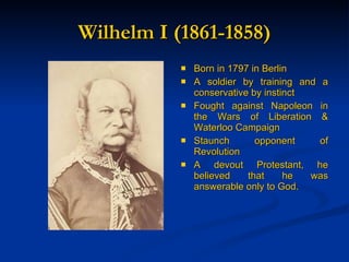 Wilhelm I (1861-1858) Born in 1797 in Berlin A soldier by training and a conservative by instinct Fought against Napoleon in the Wars of Liberation & Waterloo Campaign Staunch opponent of Revolution A devout Protestant, he believed that he was answerable only to God. 
