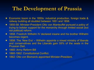 The Development of Prussia Economic boom in the 1850s: industrial production, foreign trade & railway building all doubled between 1851 and 1858. 1850-58: Minister-President Otto von Manteuffel pursued a policy of trying to bolster support for the monarchy through limited social (but not political) reform. 1858: Friedrich Wilhelm IV declared insane and his brother Wilhelm becomes regent.  1858: The ‘New Era’ – Wilhelm appoints a mixed ministry of liberals and conservatives and the Liberals gain 55% of the seats in the Prussian Diet. 1860: Army Reform Bill 1860-1862: Constitutional Conflict. 1862: Otto von Bismarck appointed Minister-President. 