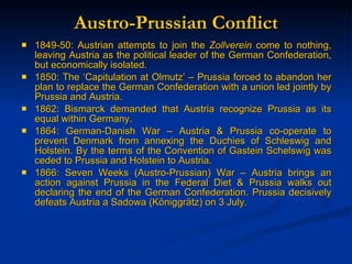 Austro-Prussian Conflict 1849-50: Austrian attempts to join the  Zollverein  come to nothing, leaving Austria as the political leader of the German Confederation, but economically isolated. 1850: The ‘Capitulation at Olmutz’ – Prussia forced to abandon her plan to replace the German Confederation with a union led jointly by Prussia and Austria. 1862: Bismarck demanded that Austria recognize Prussia as its equal within Germany. 1864: German-Danish War – Austria & Prussia co-operate to prevent Denmark from annexing the Duchies of Schleswig and Holstein. By the terms of the Convention of Gastein Schelswig was ceded to Prussia and Holstein to Austria. 1866: Seven Weeks (Austro-Prussian) War – Austria brings an action against Prussia in the Federal Diet & Prussia walks out declaring the end of the German Confederation. Prussia decisively defeats Austria a Sadowa (K öniggrätz) on 3 July. 